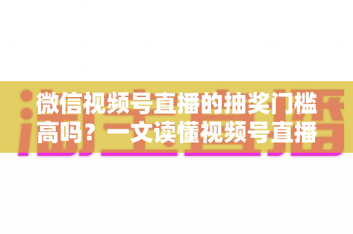 微信视频号直播的抽奖门槛高吗？一文读懂视频号直播抽奖条件、规则与实用技巧