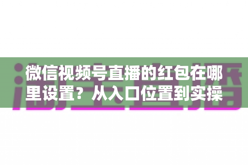 微信视频号直播的红包在哪里设置?从入口位置到实操玩法的一站式干货指南 微信视频号直播的红包在哪里设置?从入口位置到实操玩法的一站式干货指南