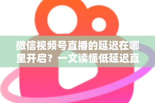 微信视频号直播的延迟在哪里开启？一文读懂低延迟直播设置方法与实战技巧