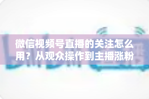 微信视频号直播的关注怎么用?从观众操作到主播涨粉的全流程实战指南 微信视频号直播的关注怎么用?从观众操作到主播涨粉的全流程实战指南