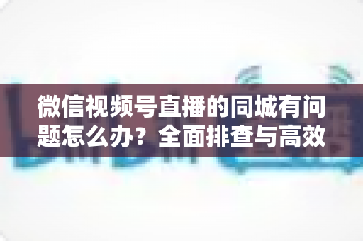 微信视频号直播的同城有问题怎么办?全面排查与高效解决攻略,助你快速恢复同城流量 微信视频号直播的同城有问题怎么办?全面排查与高效解决攻略,助你快速恢复同城流量