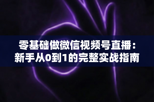 零基础做微信视频号直播:新手从0到1的完整实战指南 零基础做微信视频号直播:新手从0到1的完整实战指南