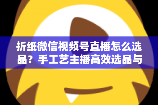 折纸微信视频号直播怎么选品?手工艺主播高效选品与转化提升全攻略 折纸微信视频号直播怎么选品?手工艺主播高效选品与转化提升全攻略