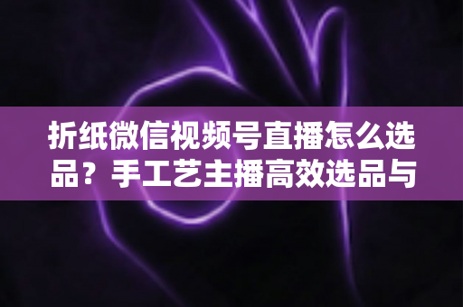折纸微信视频号直播怎么选品?手工艺主播高效选品与转化提升全攻略 折纸微信视频号直播怎么选品?手工艺主播高效选品与转化提升全攻略
