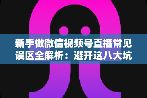 新手做微信视频号直播常见误区全解析：避开这八大坑，让你的直播间少走弯路、快速起号