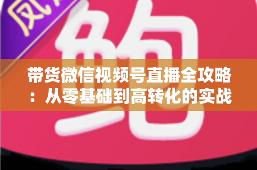 带货微信视频号直播全攻略:从零基础到高转化的实战指南 带货微信视频号直播全攻略:从零基础到高转化的实战指南