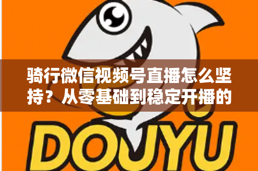骑行微信视频号直播怎么坚持？从零基础到稳定开播的全方位实战指南