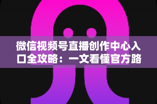 微信视频号直播创作中心入口全攻略：一文看懂官方路径、开通条件与高效运营技巧