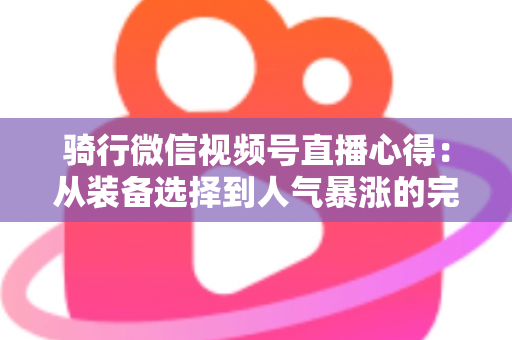 骑行微信视频号直播心得:从装备选择到人气暴涨的完整实战指南 骑行微信视频号直播心得:从装备选择到人气暴涨的完整实战指南