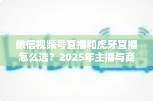 微信视频号直播和虎牙直播怎么选？2025年主播与商家平台选择全攻略