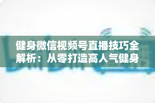 健身微信视频号直播技巧全解析:从零打造高人气健身直播间的实战指南 健身微信视频号直播技巧全解析:从零打造高人气健身直播间的实战指南