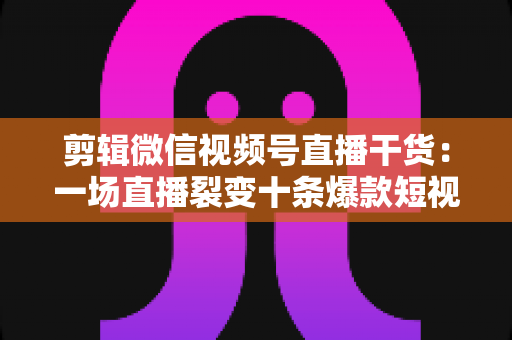 剪辑微信视频号直播干货：一场直播裂变十条爆款短视频的完整实战指南