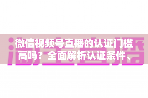 微信视频号直播的认证门槛高吗?全面解析认证条件、流程与实操建议,助你快速开播不踩坑 微信视频号直播的认证门槛高吗?全面解析认证条件、流程与实操建议,助你快速开播不踩坑