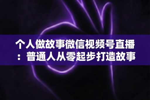 个人做故事微信视频号直播：普通人从零起步打造故事直播间的完整指南