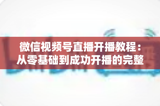 微信视频号直播开播教程:从零基础到成功开播的完整指南,新手一看就会 微信视频号直播开播教程:从零基础到成功开播的完整指南,新手一看就会