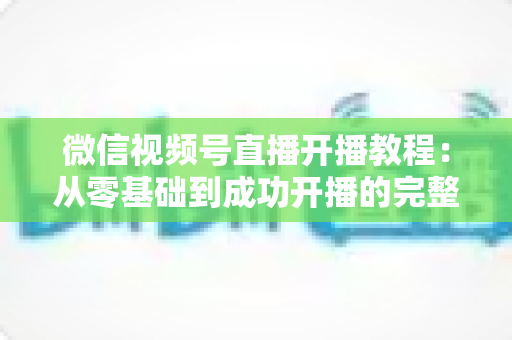 微信视频号直播开播教程:从零基础到成功开播的完整指南,新手一看就会 微信视频号直播开播教程:从零基础到成功开播的完整指南,新手一看就会