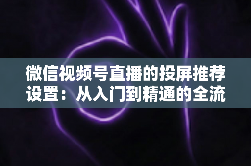 微信视频号直播的投屏推荐设置：从入门到精通的全流程操作指南