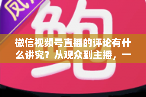 微信视频号直播的评论有什么讲究?从观众到主播,一文读懂直播间评论的门道与实用技巧 微信视频号直播的评论有什么讲究?从观众到主播,一文读懂直播间评论的门道与实用技巧