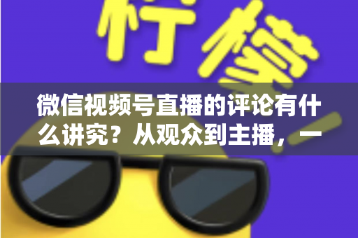微信视频号直播的评论有什么讲究？从观众到主播，一文读懂直播间评论的门道与实用技巧