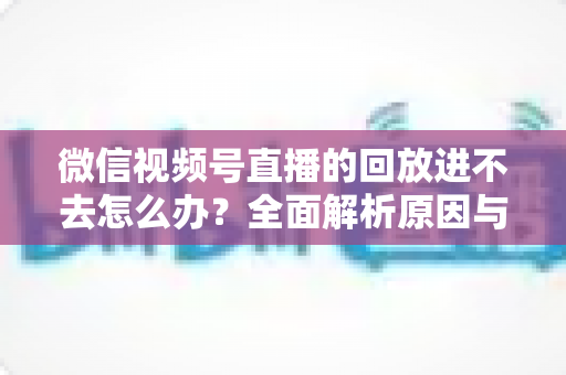 微信视频号直播的回放进不去怎么办?全面解析原因与实用解决方案大全 微信视频号直播的回放进不去怎么办?全面解析原因与实用解决方案大全