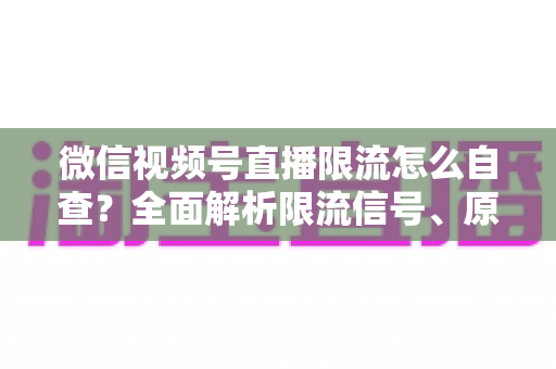 微信视频号直播限流怎么自查？全面解析限流信号、原因与恢复流量的实用指南