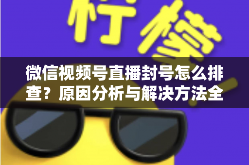 微信视频号直播封号怎么排查?原因分析与解决方法全指南 微信视频号直播封号怎么排查?原因分析与解决方法全指南