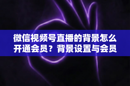 微信视频号直播的背景怎么开通会员？背景设置与会员开通全流程详解