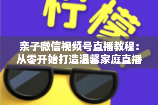 亲子微信视频号直播教程:从零开始打造温馨家庭直播间的完整指南 亲子微信视频号直播教程:从零开始打造温馨家庭直播间的完整指南