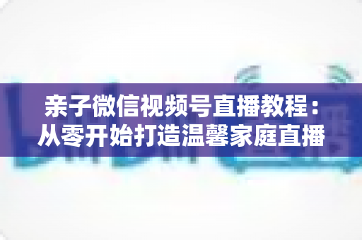 亲子微信视频号直播教程:从零开始打造温馨家庭直播间的完整指南 亲子微信视频号直播教程:从零开始打造温馨家庭直播间的完整指南