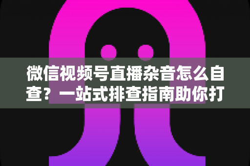 微信视频号直播杂音怎么自查？一站式排查指南助你打造高清纯净直播间