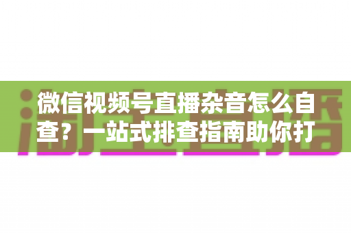 微信视频号直播杂音怎么自查？一站式排查指南助你打造高清纯净直播间