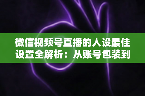 微信视频号直播的人设最佳设置全解析：从账号包装到互动细节，打造高辨识度、高信任度直播人设的实战指南