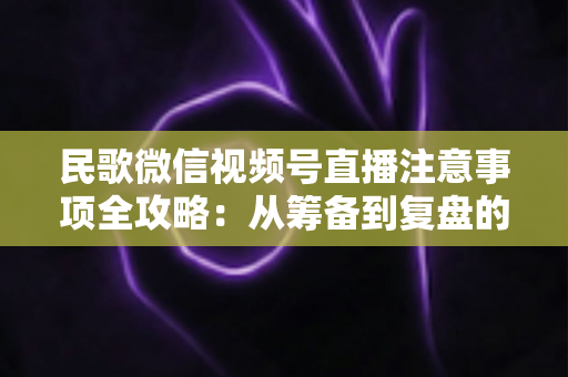 民歌微信视频号直播注意事项全攻略：从筹备到复盘的完整实用指南