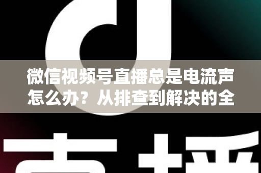 微信视频号直播总是电流声怎么办？从排查到解决的全流程实用指南