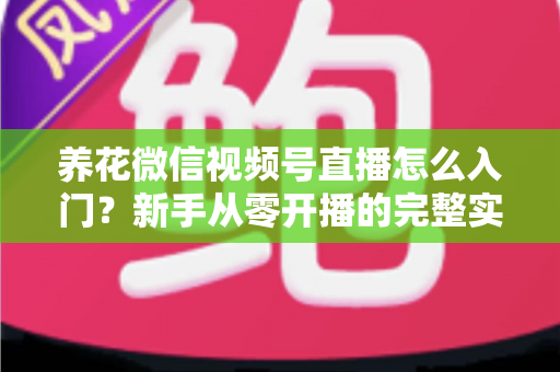 养花微信视频号直播怎么入门？新手从零开播的完整实操指南