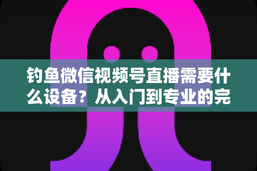 钓鱼微信视频号直播需要什么设备?从入门到专业的完整装备清单 钓鱼微信视频号直播需要什么设备?从入门到专业的完整装备清单