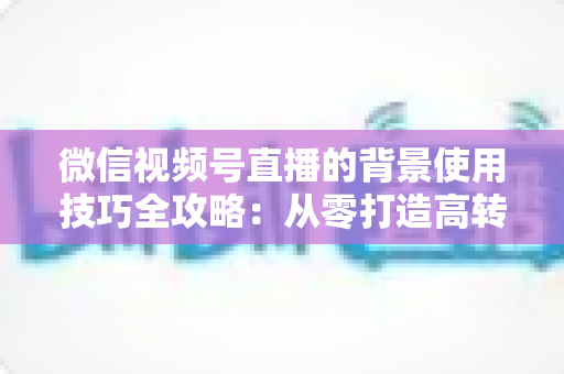 微信视频号直播的背景使用技巧全攻略:从零打造高转化专业直播间 微信视频号直播的背景使用技巧全攻略:从零打造高转化专业直播间