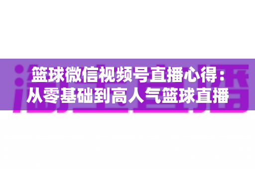 篮球微信视频号直播心得：从零基础到高人气篮球直播间的实战经验全解析
