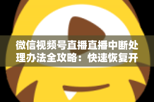 微信视频号直播直播中断处理办法全攻略：快速恢复开播与长效预防实用指南