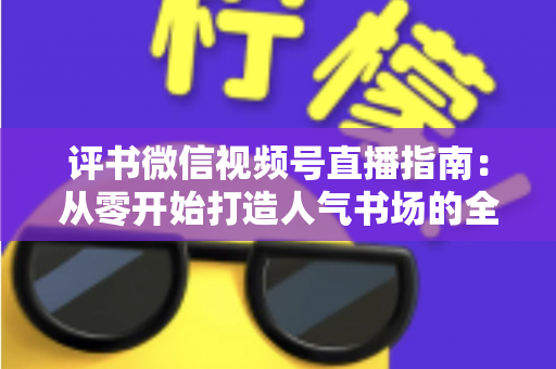 评书微信视频号直播指南:从零开始打造人气书场的全流程实战攻略 评书微信视频号直播指南:从零开始打造人气书场的全流程实战攻略