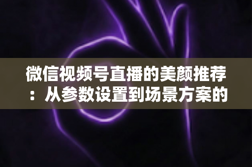 微信视频号直播的美颜推荐：从参数设置到场景方案的实用指南，助你轻松打造自然精致的直播画面