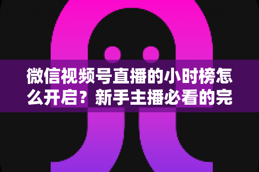 微信视频号直播的小时榜怎么开启?新手主播必看的完整攻略与实战运营指南 微信视频号直播的小时榜怎么开启?新手主播必看的完整攻略与实战运营指南