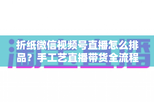 折纸微信视频号直播怎么排品?手工艺直播带货全流程排品攻略与实战指南 折纸微信视频号直播怎么排品?手工艺直播带货全流程排品攻略与实战指南