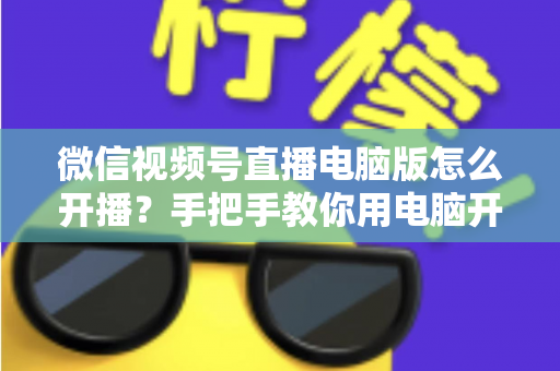 微信视频号直播电脑版怎么开播？手把手教你用电脑开启视频号直播全流程