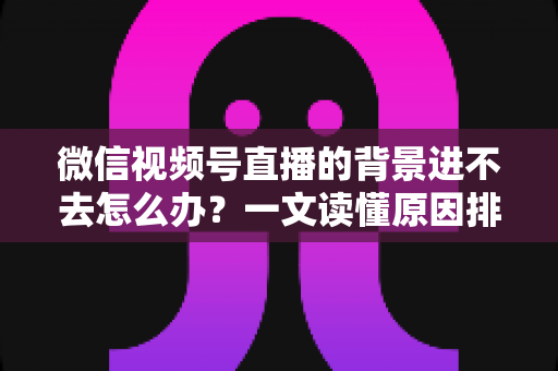 微信视频号直播的背景进不去怎么办？一文读懂原因排查与实用解决技巧
