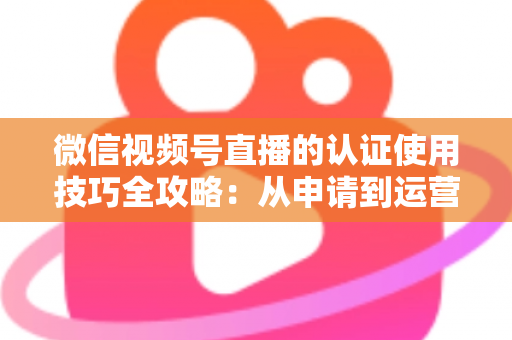 微信视频号直播的认证使用技巧全攻略:从申请到运营的一站式实战指南 微信视频号直播的认证使用技巧全攻略:从申请到运营的一站式实战指南