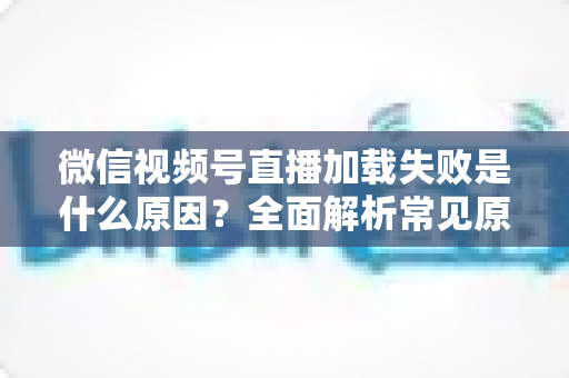 微信视频号直播加载失败是什么原因?全面解析常见原因与实用解决方案 微信视频号直播加载失败是什么原因?全面解析常见原因与实用解决方案