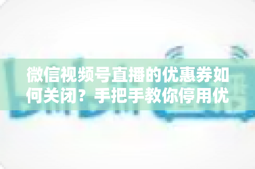 微信视频号直播的优惠券如何关闭？手把手教你停用优惠券的完整步骤与避坑指南