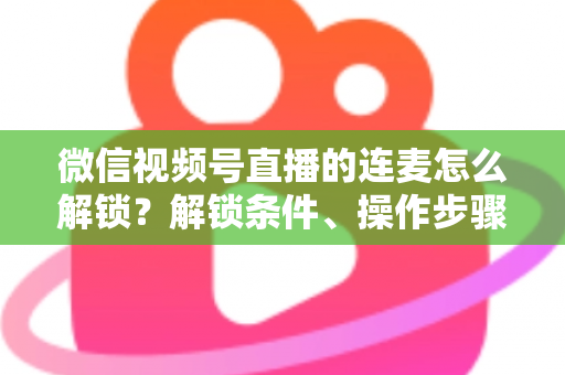 微信视频号直播的连麦怎么解锁?解锁条件、操作步骤与常见问题全解析 微信视频号直播的连麦怎么解锁?解锁条件、操作步骤与常见问题全解析