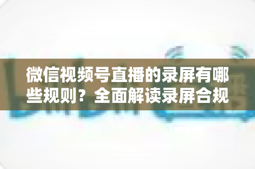 微信视频号直播的录屏有哪些规则？全面解读录屏合规要点与避坑指南